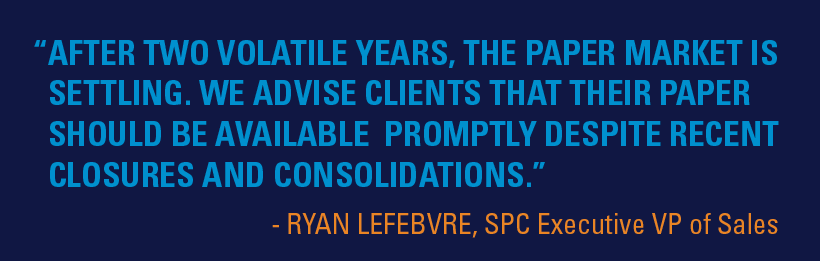 "After two volatile years, the paper market is settling. We advise clients that their paper should be available promptly despite recent closures and consolidations." - Ryan LeFebvre, SPC Executive VP of Sales